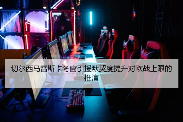 切尔西马雷斯卡冬窗引援默契度提升对欧战上限的推演