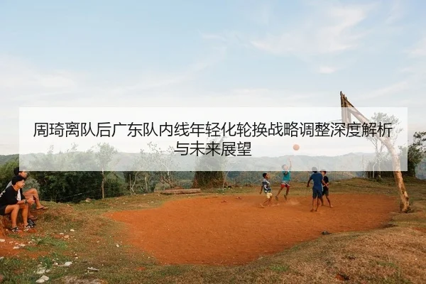 周琦离队后广东队内线年轻化轮换战略调整深度解析与未来展望